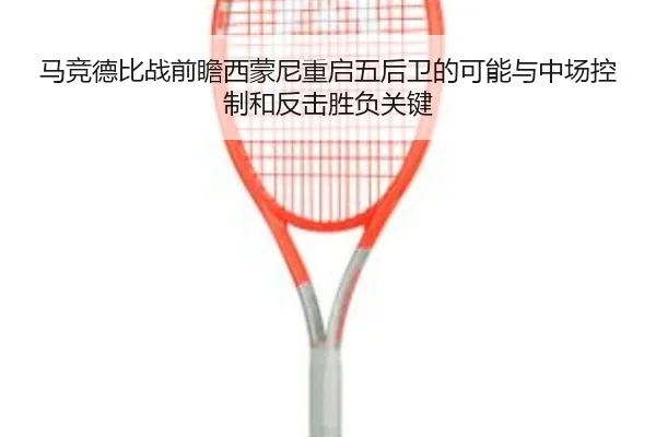 马竞德比战前瞻西蒙尼重启五后卫的可能与中场控制和反击胜负关键