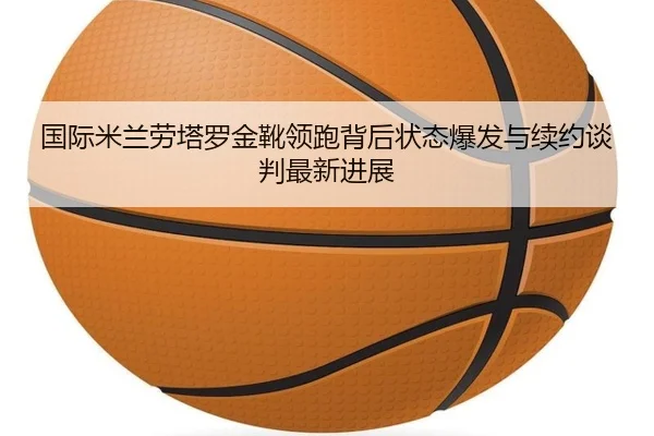 国际米兰劳塔罗金靴领跑背后状态爆发与续约谈判最新进展