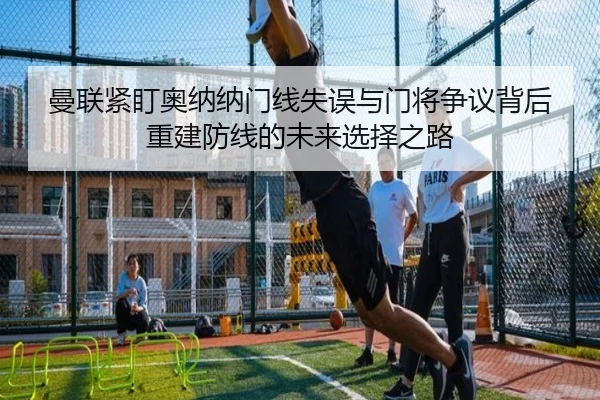 曼联紧盯奥纳纳门线失误与门将争议背后重建防线的未来选择之路