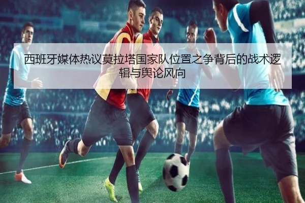 西班牙媒体热议莫拉塔国家队位置之争背后的战术逻辑与舆论风向