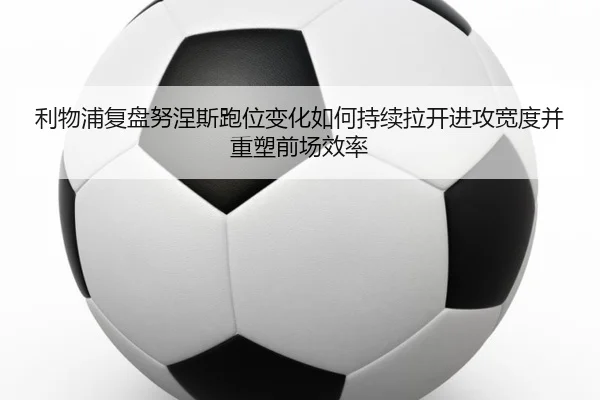 利物浦复盘努涅斯跑位变化如何持续拉开进攻宽度并重塑前场效率