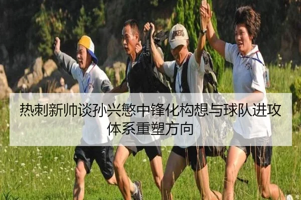 热刺新帅谈孙兴慜中锋化构想与球队进攻体系重塑方向