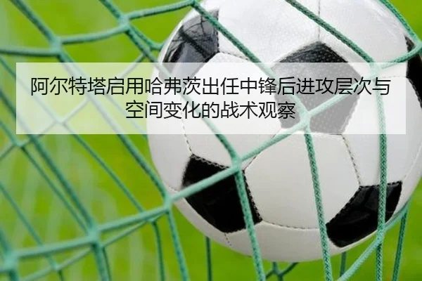 阿尔特塔启用哈弗茨出任中锋后进攻层次与空间变化的战术观察